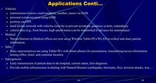 16
Applications Conti…
• Vehicles
● transmission of news, road condition, weather, music via DAB
● personal communication using GSM
● position via GPS
● local ad-hoc network with vehicles close-by to prevent accidents, guidance system, redundancy
● vehicle data (e.g., from busses, high-speed trains) can be transmitted in advance for maintenance
• Medical
● Nurses/Doctors in Medical offices are now using Wireless Tablet PCs/WLAN to collect and share patient
information.
• Sales
● Sales representatives are using Tablet PCs with Smart phones for presentation, transmitting/access information
among office, hotel, and customer location.
• Emergencies
● Early transmission of patient data to the hospital, current status, first diagnosis
● Provide mobile infrastructure in dealing with Natural Disaster (earthquake, hurricane, fire), terrorist attacks, war, ...
16
 