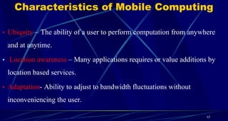 Characteristics of Mobile Computing
• Ubiquity – The ability of a user to perform computation from anywhere
and at anytime.
• Location awareness – Many applications requires or value additions by
location based services.
• Adaptation- Ability to adjust to bandwidth fluctuations without
inconveniencing the user.
17
 