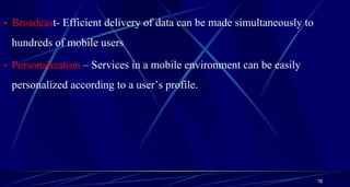 • Broadcast- Efficient delivery of data can be made simultaneously to
hundreds of mobile users
• Personalization – Services in a mobile environment can be easily
personalized according to a user’s profile.
18
 