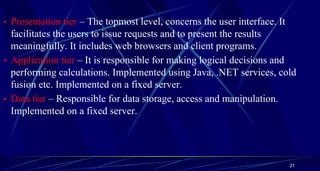 • Presentation tier – The topmost level, concerns the user interface. It
facilitates the users to issue requests and to present the results
meaningfully. It includes web browsers and client programs.
• Application tier – It is responsible for making logical decisions and
performing calculations. Implemented using Java, .NET services, cold
fusion etc. Implemented on a fixed server.
• Data tier – Responsible for data storage, access and manipulation.
Implemented on a fixed server.
21
 