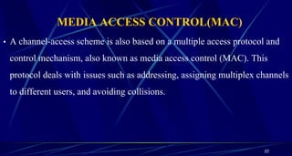 MEDIA ACCESS CONTROL(MAC)
• A channel-access scheme is also based on a multiple access protocol and
control mechanism, also known as media access control (MAC). This
protocol deals with issues such as addressing, assigning multiplex channels
to different users, and avoiding collisions.
22
 