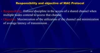Responsibility and objective of MAC Protocol
• Responsibility :Enforce discipline in the access of a shared channel when
multiple nodes contend to access that channel.
• Objective: Maximization of the utilization of the channel and minimization
of average latency of transmission .
23
 