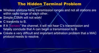 24
The Hidden Terminal Problem
❖ Wireless stations have transmission ranges and not all stations are
within radio range of each other.
❖ Simple CSMA will not work!
❖ C transmits to B.
❖ If A “senses” the channel, it will not hear C’s transmission and
falsely conclude that A can begin a transmission to B.
❖ Create a very difficult and important arbitration problem that a MAC
protocol needs to resolve.
 