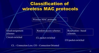Classification of
wireless MAC protocols
Wireless MAC protocols
Fixed-assignment
schemes
Random-access schemes Reservation - based
schemes
Circuit-switched CL packet-switched
CO packet-switched
CL – Connection Less. CO – Connection Oriented
27
 