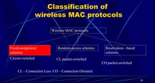 Classification of
wireless MAC protocols
Wireless MAC protocols
Fixed-assignment
schemes
Random-access schemes Reservation - based
schemes
Circuit-switched CL packet-switched
CO packet-switched
CL – Connection Less. CO – Connection Oriented
29
 