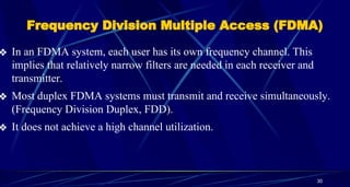 Frequency Division Multiple Access (FDMA)
❖ In an FDMA system, each user has its own frequency channel. This
implies that relatively narrow filters are needed in each receiver and
transmitter.
❖ Most duplex FDMA systems must transmit and receive simultaneously.
(Frequency Division Duplex, FDD).
❖ It does not achieve a high channel utilization.
30
 