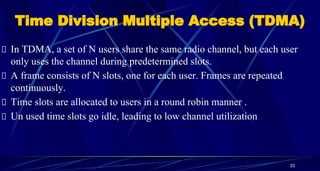 Time Division Multiple Access (TDMA)
In TDMA, a set of N users share the same radio channel, but each user
only uses the channel during predetermined slots.
A frame consists of N slots, one for each user. Frames are repeated
continuously.
Time slots are allocated to users in a round robin manner .
Un used time slots go idle, leading to low channel utilization
33
 