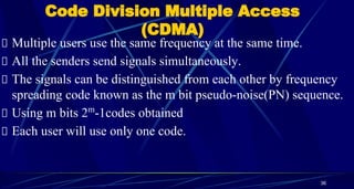 Code Division Multiple Access
(CDMA)
Multiple users use the same frequency at the same time.
All the senders send signals simultaneously.
The signals can be distinguished from each other by frequency
spreading code known as the m bit pseudo-noise(PN) sequence.
Using m bits 2m
-1codes obtained
Each user will use only one code.
36
 