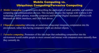 Mobile Computing vs.
Ubiquitous Computing/Pervasive Computing
4
Mobile Computing is a generic term describing the application of small, portable, and wireless
computing and communication devices. This includes devices like laptops with wireless LAN
technology, mobile phones, wearable computers and Personal Digital Assistants (PDAs) with
Bluetooth or IRDA interfaces, and USB flash drives.
Ubiquitous computing (ubicomp, or sometimes ubiqcomp) integrates computation into the
environment, rather than having computers which are distinct objects.
Pervasive computing. Promoters of this idea hope that embedding computation into the
environment would enable people to move around and interact with computers more naturally than
they currently do.
 