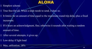 ALOHA
Simplest scheme
True free-for-all. When a node needs to send, it does so.
It listens for an amount of time equal to the maximum round trip delay plus a fixed
increment.
If it hears an acknowledgment, fine; otherwise it resends after waiting a random
amount of time.
After several attempts, it gives up.
Low delay if light load
Max. utilization: 18%
40
 