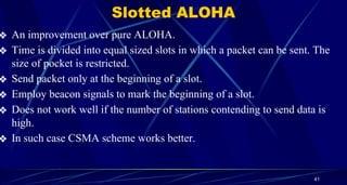 Slotted ALOHA
❖ An improvement over pure ALOHA.
❖ Time is divided into equal sized slots in which a packet can be sent. The
size of pocket is restricted.
❖ Send packet only at the beginning of a slot.
❖ Employ beacon signals to mark the beginning of a slot.
❖ Does not work well if the number of stations contending to send data is
high.
❖ In such case CSMA scheme works better.
41
 