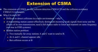 Extension of CSMA
❖ The extension of CSMA are the collision detection CSMA/CD and the collision avoidance
CSMA/CA techniques.
❖ Why CA and CD?
❖ Difficult to detect collisions in a radio environment – why?
❖ A transmitting station cannot effectively distinguish incoming weak signals from noise and the
effects of its own transmission; need a full duplex radio to listen and transmit on same frequency
(not true in FDD systems)
❖ Hidden station problem:
❖ Two mutually far away stations A and C want to send to B.
❖ At A and C, channel appears idle
❖ But collision occurs at B
43
 