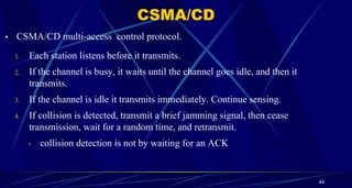 • CSMA/CD multi-access control protocol.
1. Each station listens before it transmits.
2. If the channel is busy, it waits until the channel goes idle, and then it
transmits.
3. If the channel is idle it transmits immediately. Continue sensing.
4. If collision is detected, transmit a brief jamming signal, then cease
transmission, wait for a random time, and retransmit.
• collision detection is not by waiting for an ACK
44
CSMA/CD
 