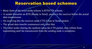 Reservation based schemes
• Basic form of the reservation scheme is RTS/CTS scheme.
• A sender transmits an RTS (Ready to Send) packet to the receiver before the actual
data transmission.
• On receiving this the receiver sends CTS (Clear to Send) packet.
• The actual data transfer commences only after that.
• The other nodes sharing the medium sense the CTS packet, they refrain from
transmitting until the transmission from the sending node is completes.
47
 