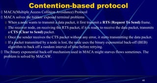 Contention-based protocol
MACA(Multiple Access Collision Avoidance) Protocol
MACA solves the hidden/ exposed terminal problems
When a node wants to transmit a data packet, it first transmit a RTS (Request To Send) frame.
The receiver node, on receiving the RTS packet, if it is ready to receive the data packet, transmits
a CTS (Clear to Send) packet.
Once the sender receives the CTS packet without any error, it starts transmitting the data packet.
If a packet transmitted by a node is lost, the node uses the binary exponential back-off (BEB)
algorithm to back off a random interval of time before retrying.
The binary exponential back-off mechanism used in MACA might starves flows sometimes. The
problem is solved by MACAW.
48
 