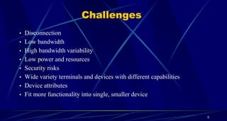 5
Challenges
• Disconnection
• Low bandwidth
• High bandwidth variability
• Low power and resources
• Security risks
• Wide variety terminals and devices with different capabilities
• Device attributes
• Fit more functionality into single, smaller device
 