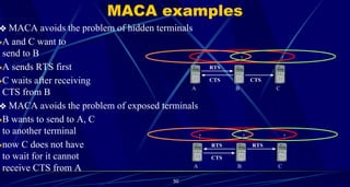 50
❖ MACA avoids the problem of hidden terminals
❖A and C want to
send to B
❖A sends RTS first
❖C waits after receiving
CTS from B
❖ MACA avoids the problem of exposed terminals
❖B wants to send to A, C
to another terminal
❖now C does not have
to wait for it cannot
receive CTS from A
MACA examples
A B C
RTS
CTS
CTS
A B C
RTS
CTS
RTS
 