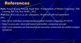 References
Book: Prasant Kumar Pattnaik, Rajib Mall, “Fundamentals of Mobile Computing”, PHI
Learning Pvt. Ltd, New Delhi – 2012.
Web:http://www.doc.ic.ac.uk/~nd/surprise_96/journal/vol4/vk5/report.html
PPT:
http://www.slideshare.net/tapeshchalisgaonkar1/mobile-computing-25723678
https://cs.uccs.edu/~chow/pub/master/ycai/mobile_computing_mtu.ppt
http://www.slideshare.net/SukumarNayak/snsecurity-architecture-for-mobile-computi
ng-and-iot
51
 