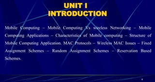 8
UNIT I
INTRODUCTION
Mobile Computing – Mobile Computing Vs wireless Networking – Mobile
Computing Applications – Characteristics of Mobile computing – Structure of
Mobile Computing Application. MAC Protocols – Wireless MAC Issues – Fixed
Assignment Schemes – Random Assignment Schemes – Reservation Based
Schemes.
 
