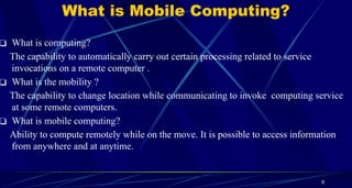 9
What is Mobile Computing?
❑ What is computing?
The capability to automatically carry out certain processing related to service
invocations on a remote computer .
❑ What is the mobility ?
The capability to change location while communicating to invoke computing service
at some remote computers.
❑ What is mobile computing?
Ability to compute remotely while on the move. It is possible to access information
from anywhere and at anytime.
 