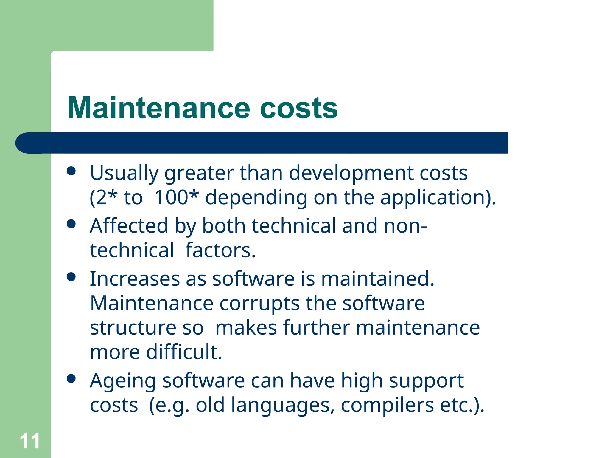 ● Usually greater than development costs
(2* to 100* depending on the application).
● Affected by both technical and non-
technical factors.
● Increases as software is maintained.
Maintenance corrupts the software
structure so makes further maintenance
more difficult.
● Ageing software can have high support
costs (e.g. old languages, compilers etc.).
11
Maintenance costs
 