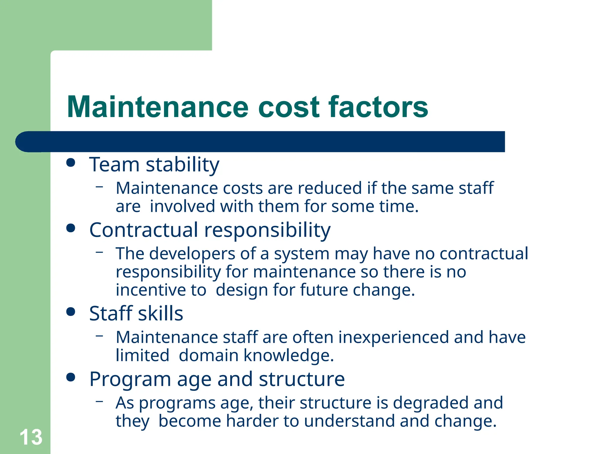 ● Team stability
– Maintenance costs are reduced if the same staff
are involved with them for some time.
● Contractual responsibility
– The developers of a system may have no contractual
responsibility for maintenance so there is no
incentive to design for future change.
● Staff skills
– Maintenance staff are often inexperienced and have
limited domain knowledge.
● Program age and structure
– As programs age, their structure is degraded and
they become harder to understand and change.
13
Maintenance cost factors
 