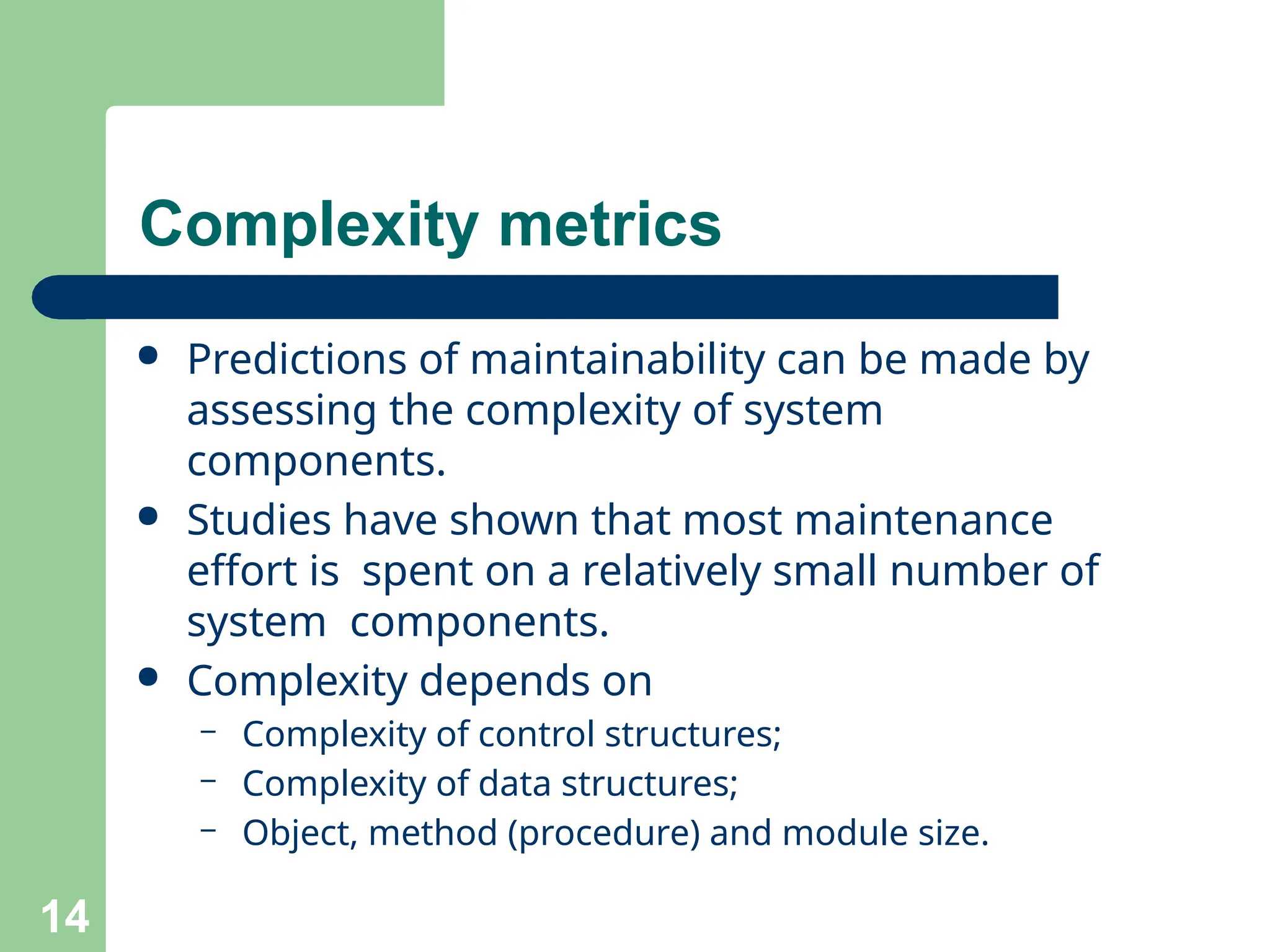 Complexity metrics
14
● Predictions of maintainability can be made by
assessing the complexity of system
components.
● Studies have shown that most maintenance
effort is spent on a relatively small number of
system components.
● Complexity depends on
– Complexity of control structures;
– Complexity of data structures;
– Object, method (procedure) and module size.
 