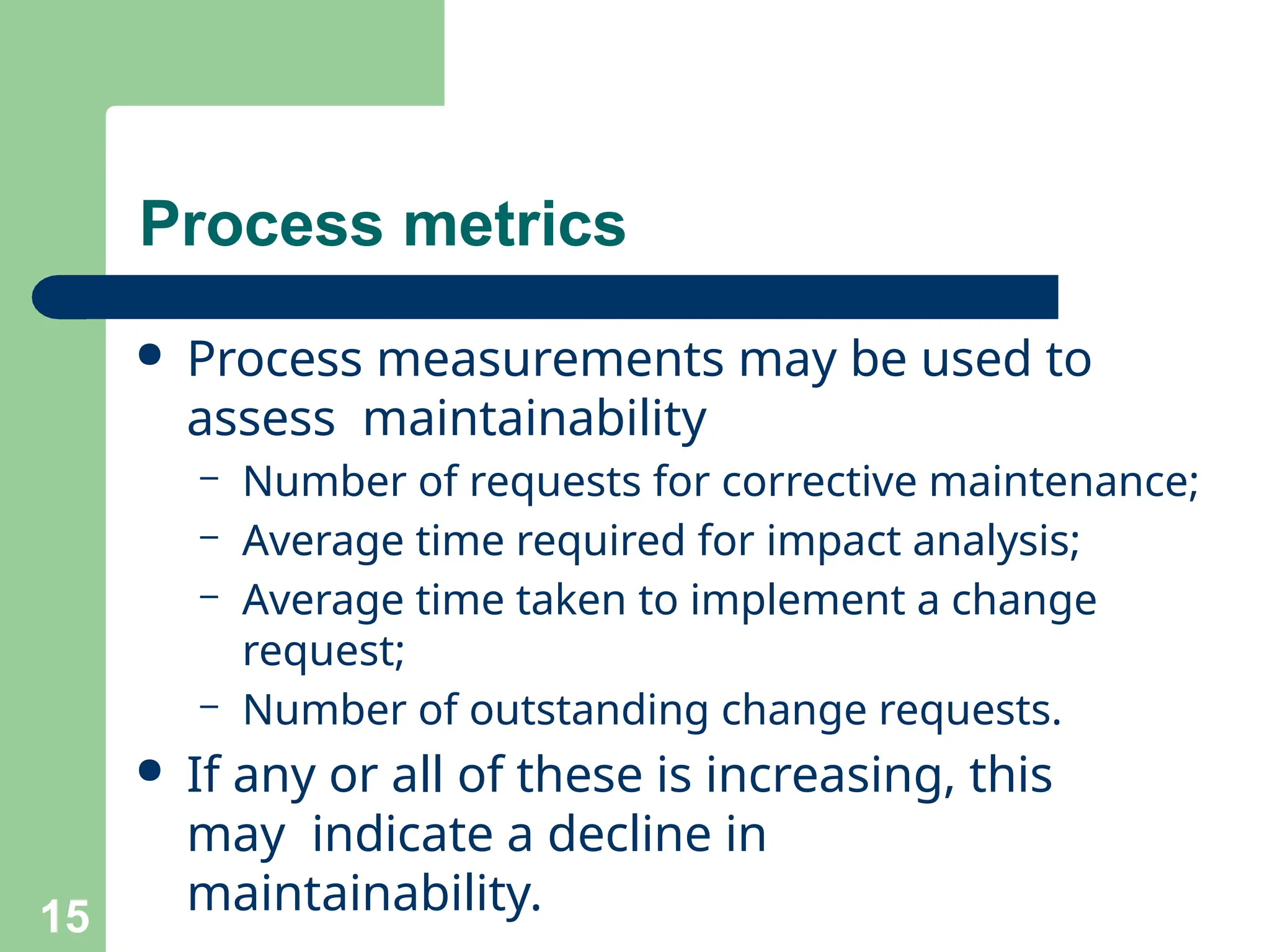 Process metrics
15
● Process measurements may be used to
assess maintainability
– Number of requests for corrective maintenance;
– Average time required for impact analysis;
– Average time taken to implement a change
request;
– Number of outstanding change requests.
● If any or all of these is increasing, this
may indicate a decline in
maintainability.
 