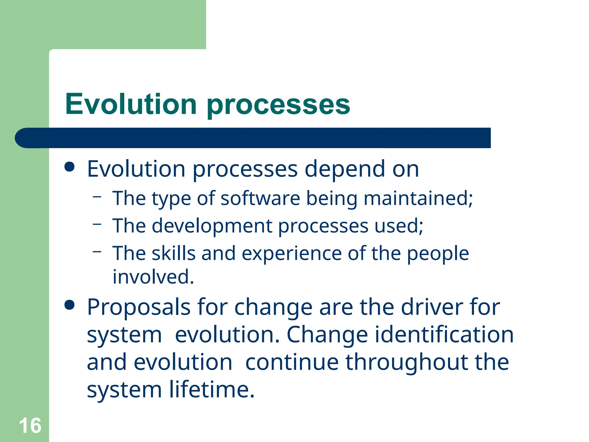 Evolution processes
16
● Evolution processes depend on
– The type of software being maintained;
– The development processes used;
– The skills and experience of the people
involved.
● Proposals for change are the driver for
system evolution. Change identification
and evolution continue throughout the
system lifetime.
 