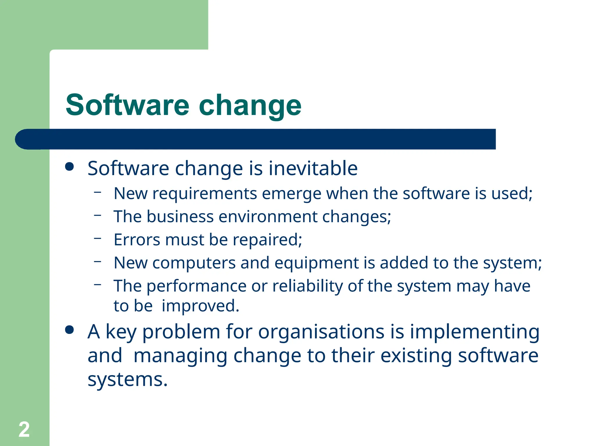 Software change
2
● Software change is inevitable
– New requirements emerge when the software is used;
– The business environment changes;
– Errors must be repaired;
– New computers and equipment is added to the system;
– The performance or reliability of the system may have
to be improved.
● A key problem for organisations is implementing
and managing change to their existing software
systems.
 