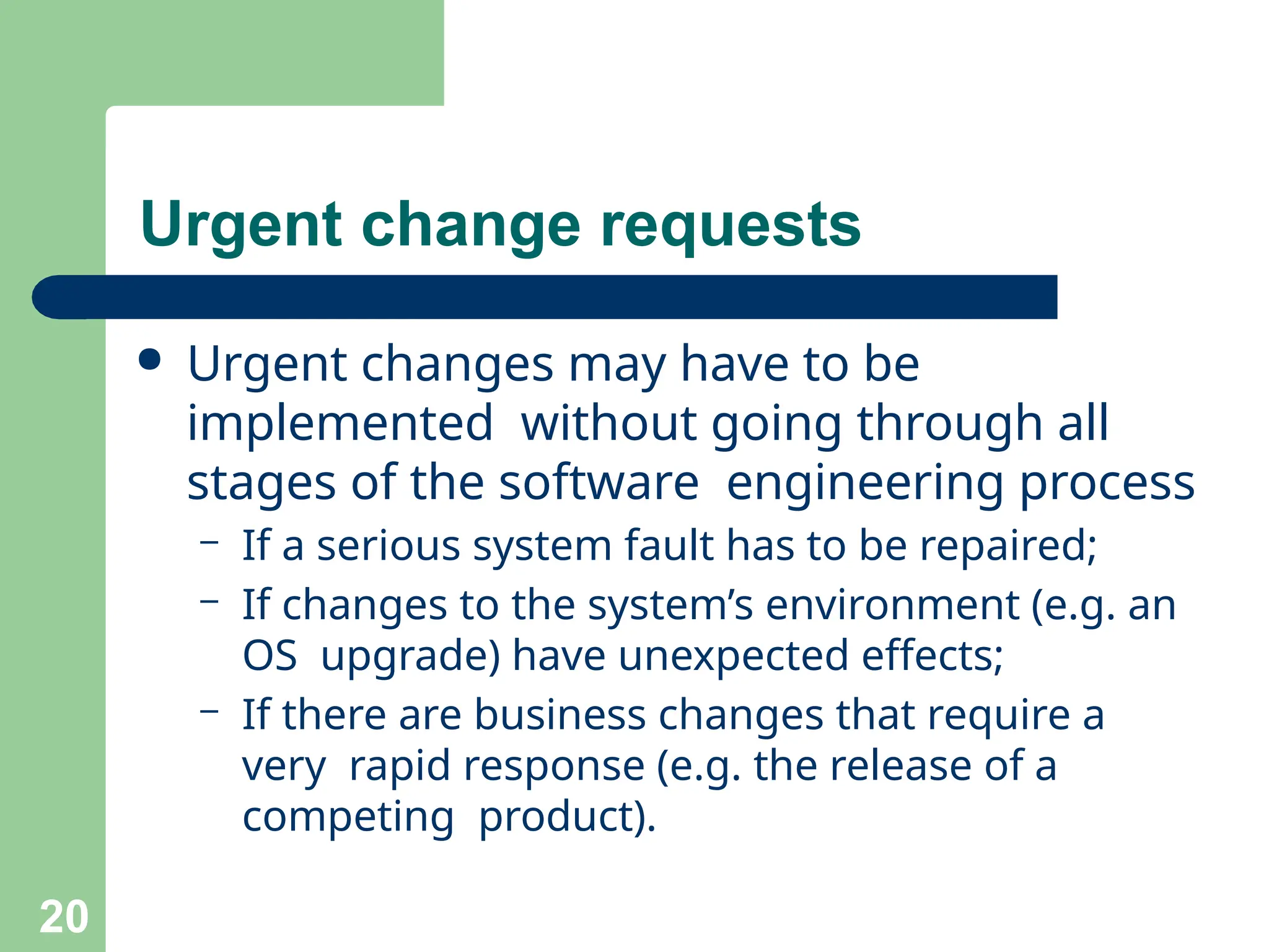 Urgent change requests
20
● Urgent changes may have to be
implemented without going through all
stages of the software engineering process
– If a serious system fault has to be repaired;
– If changes to the system’s environment (e.g. an
OS upgrade) have unexpected effects;
– If there are business changes that require a
very rapid response (e.g. the release of a
competing product).
 