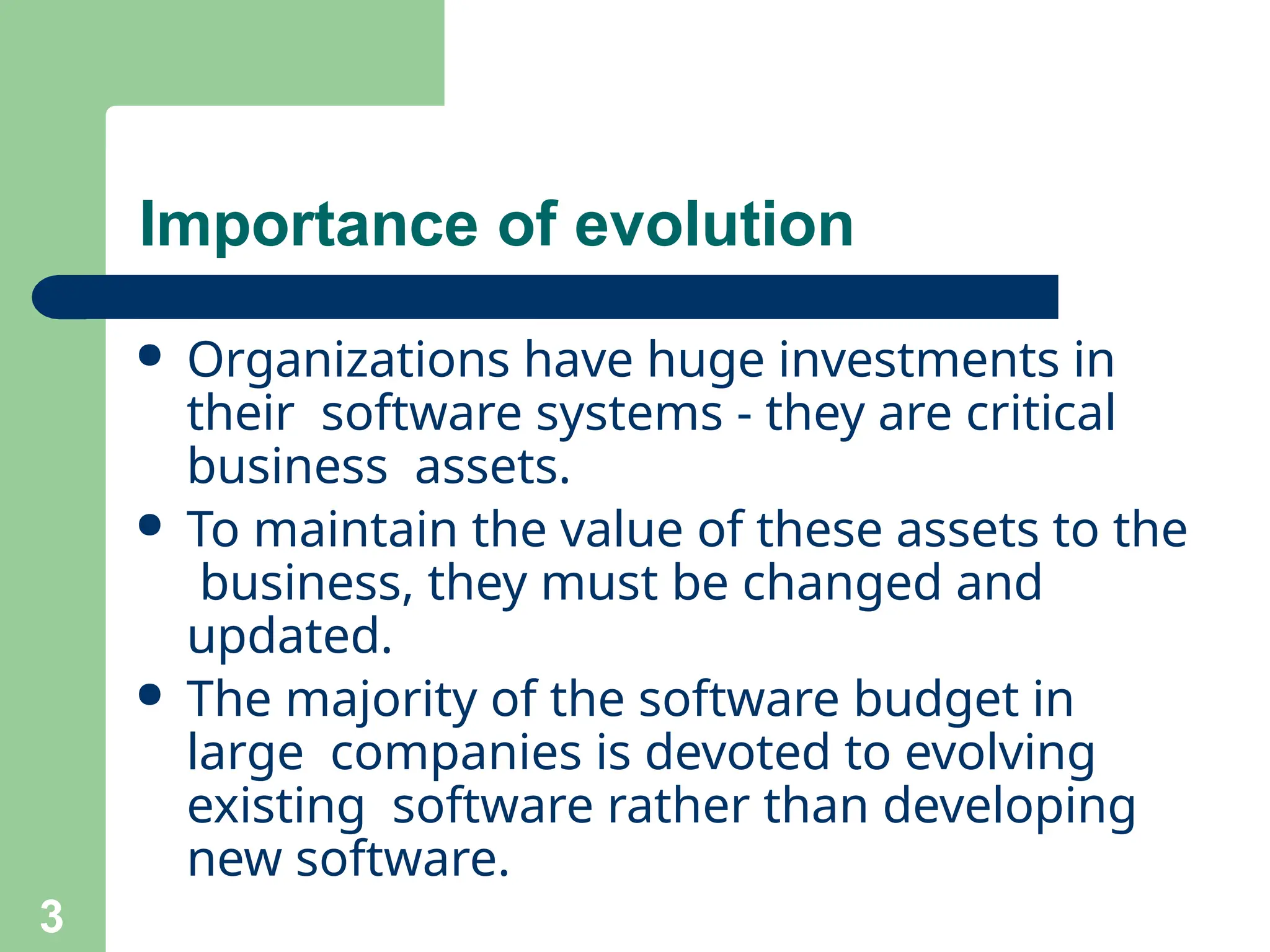 Importance of evolution
3
● Organizations have huge investments in
their software systems - they are critical
business assets.
● To maintain the value of these assets to the
business, they must be changed and
updated.
● The majority of the software budget in
large companies is devoted to evolving
existing software rather than developing
new software.
 
