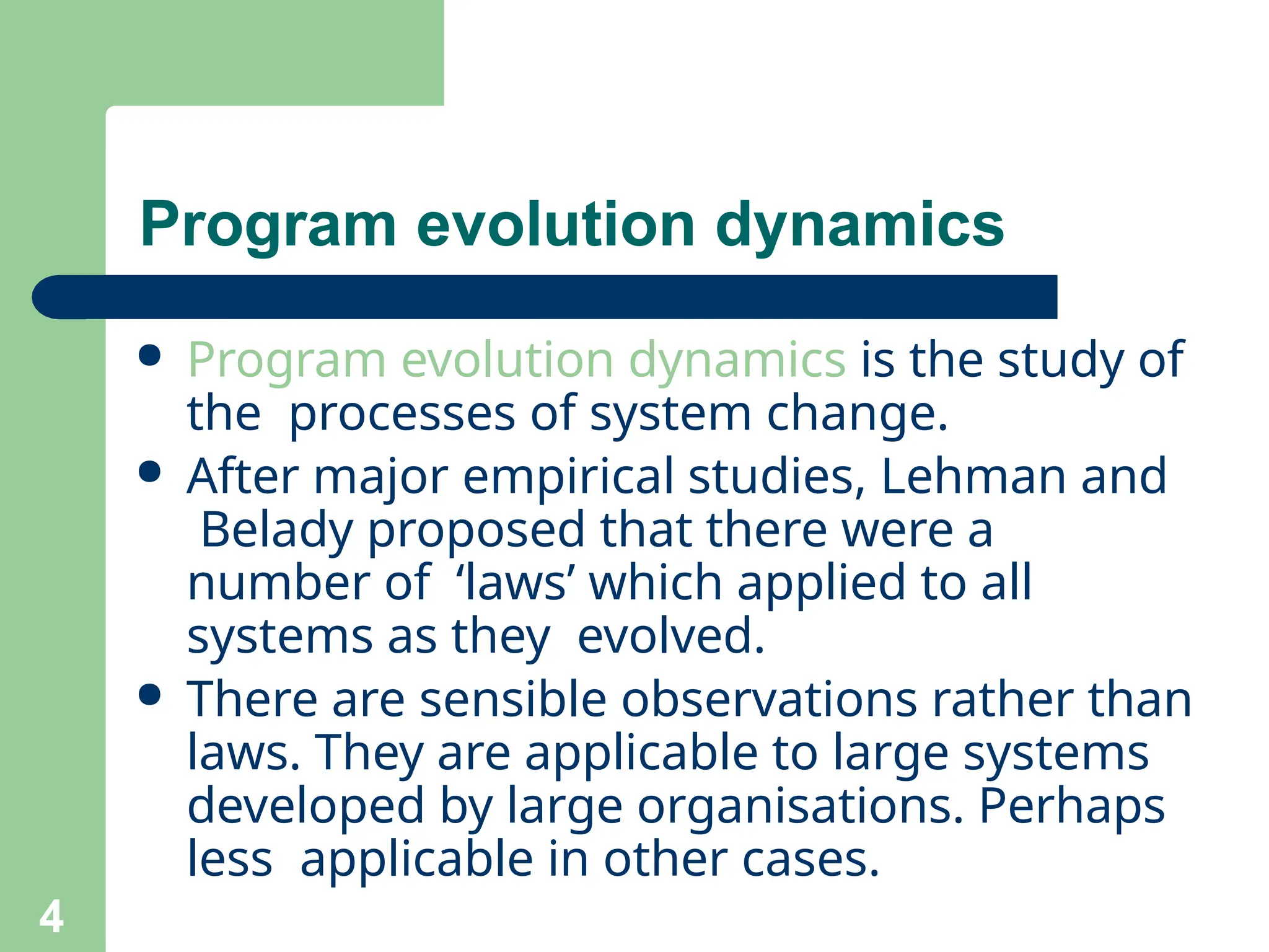 ● Program evolution dynamics is the study of
the processes of system change.
● After major empirical studies, Lehman and
Belady proposed that there were a
number of ‘laws’ which applied to all
systems as they evolved.
● There are sensible observations rather than
laws. They are applicable to large systems
developed by large organisations. Perhaps
less applicable in other cases.
4
Program evolution dynamics
 