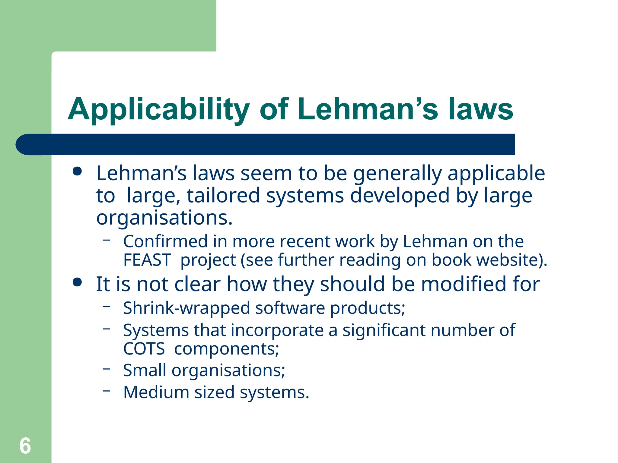 Applicability of Lehman’s laws
6
● Lehman’s laws seem to be generally applicable
to large, tailored systems developed by large
organisations.
– Confirmed in more recent work by Lehman on the
FEAST project (see further reading on book website).
● It is not clear how they should be modified for
– Shrink-wrapped software products;
– Systems that incorporate a significant number of
COTS components;
– Small organisations;
– Medium sized systems.
 