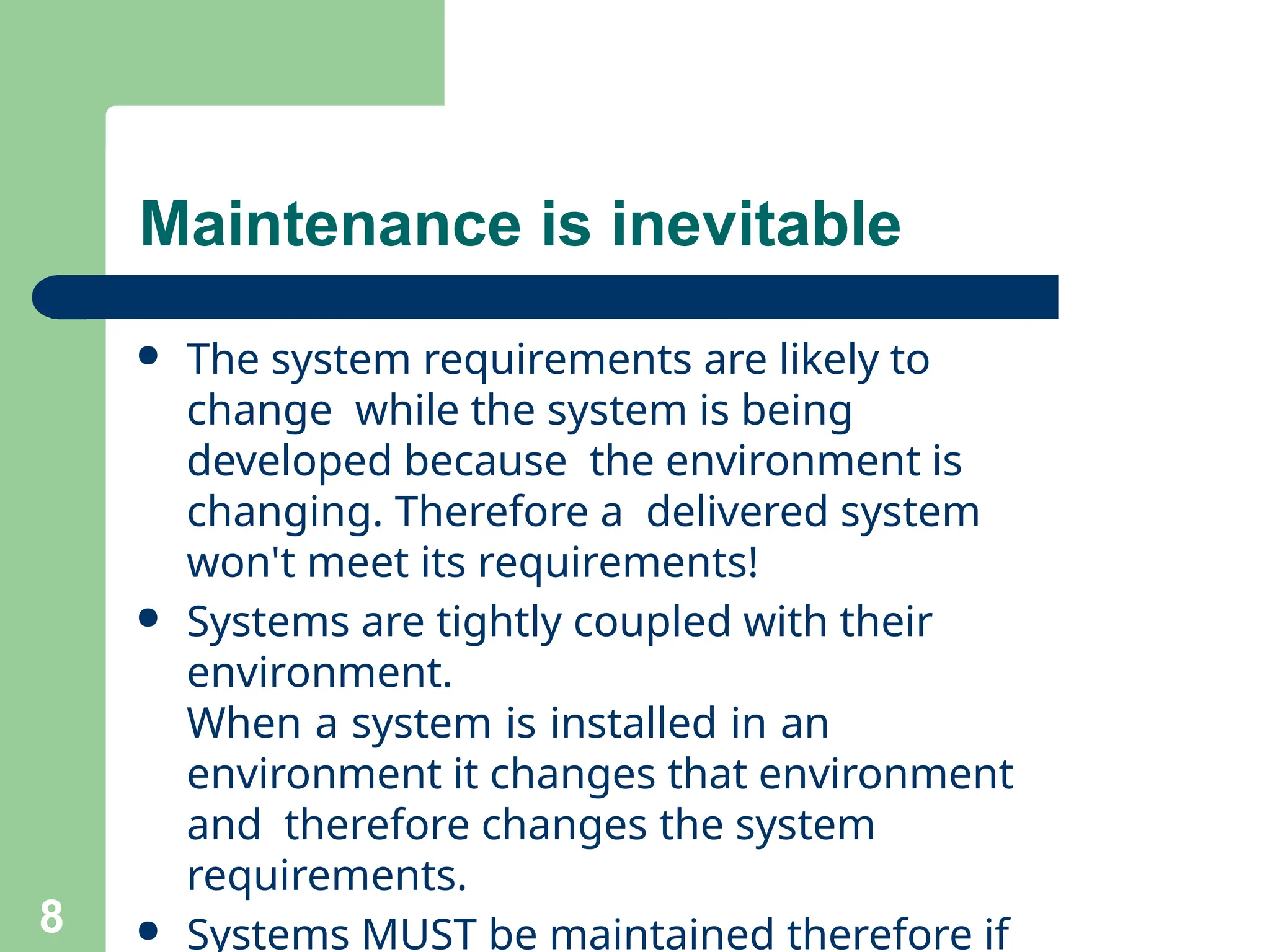 ● The system requirements are likely to
change while the system is being
developed because the environment is
changing. Therefore a delivered system
won't meet its requirements!
● Systems are tightly coupled with their
environment.
When a system is installed in an
environment it changes that environment
and therefore changes the system
requirements.
● Systems MUST be maintained therefore if
8
Maintenance is inevitable
 