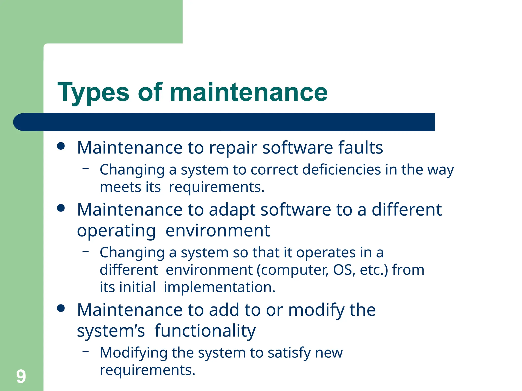 ● Maintenance to repair software faults
– Changing a system to correct deficiencies in the way
meets its requirements.
● Maintenance to adapt software to a different
operating environment
– Changing a system so that it operates in a
different environment (computer, OS, etc.) from
its initial implementation.
● Maintenance to add to or modify the
system’s functionality
– Modifying the system to satisfy new
requirements.
9
Types of maintenance
 