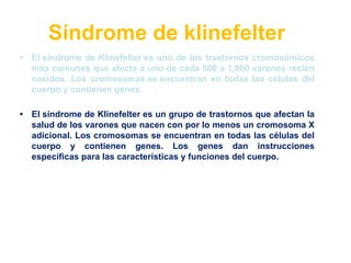 Síndrome de klinefelter
• El síndrome de Klinefelter es uno de los trastornos cromosómicos
más comunes que afecta a uno de cada 500 a 1,000 varones recién
nacidos. Los cromosomas se encuentran en todas las células del
cuerpo y contienen genes.
• El síndrome de Klinefelter es un grupo de trastornos que afectan la
salud de los varones que nacen con por lo menos un cromosoma X
adicional. Los cromosomas se encuentran en todas las células del
cuerpo y contienen genes. Los genes dan instrucciones
específicas para las características y funciones del cuerpo.
 