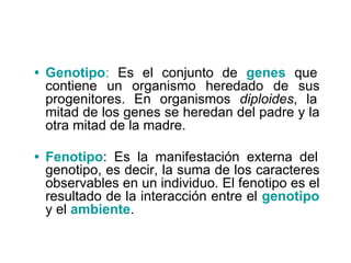 • Genotipo: Es el conjunto de genes que
contiene un organismo heredado de sus
progenitores. En organismos diploides, la
mitad de los genes se heredan del padre y la
otra mitad de la madre.
• Fenotipo: Es la manifestación externa del
genotipo, es decir, la suma de los caracteres
observables en un individuo. El fenotipo es el
resultado de la interacción entre el genotipo
y el ambiente.
 