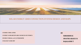 SOLAR ENERGY GRID CONNECTION:SYSTEM DESIGN AND RAPS
BY
NIROSHINI K
SWATHI ARASI S N
RAJALAXMI T
COURSE CODE:AU5022
COURSE NAME:RENEWABLE SOURCES OF ENERGY.
INSTRUCTOR:Dr.A.JAYANTHJOSEPH
COLLEGE NAME:MIT
 