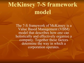 McKinsey 7-S framework
model
The 7-S framework of McKinsey is a
Value Based Management (VBM)
model that describes how one can
holistically and effectively organize a
company. Together these factors
determine the way in which a
corporation operates.
 