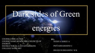Dark sides of Green
energies
NITHYA SHREE A
PRIYADHARSHINI U
DHANUSUBHASHINI M K
BY,
COURSE CODE:AU5022
COURSE NAME:RENEWABLE SOURCES OF
ENERGY.
INSTRUCTOR:Dr.A.JAYANTHJOSEPH
COLLEGE NAME:MIT
 