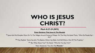 WHO IS JESUS
CHRIST?
Mark 8:27-29 (NIV)
Peter Declares That Jesus Is The Messiah
27,
Jesus And His Disciples Went On To The Villages Around Caesarea Philippi. On The Way He Asked Them, “Who Do People Say I
Am?”
28,
They Replied, “Some Say John The Baptist; Others Say Elijah; And Still Others, One Of The Prophets.”
29,
“But What About You?” He Asked. “Who Do You Say I Am?”
Peter Answered, “You Are The Messiah.”
 