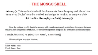 The Mongo Shell
toArray(): This method reads all the documents from the query and places them
in an array. So, let’s use this method and assign its result to an array variable.
let result = db.employees.find().toArray()
 