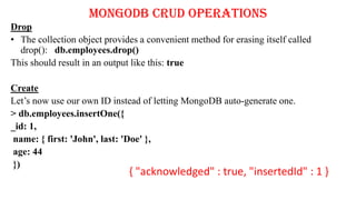 MongoDB CRUD Operations
Drop
• The collection object provides a convenient method for erasing itself called
drop(): db.employees.drop()
This should result in an output like this: true
Create
Let’s now use our own ID instead of letting MongoDB auto-generate one.
> db.employees.insertOne({
_id: 1,
name: { first: 'John', last: 'Doe' },
age: 44
})
{ "acknowledged" : true, "insertedId" : 1 }
 