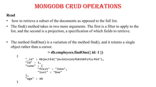 MongoDB CRUD Operations
Read
• how to retrieve a subset of the documents as opposed to the full list.
• The find() method takes in two more arguments. The first is a filter to apply to the
list, and the second is a projection, a specification of which fields to retrieve.
• The method findOne() is a variation of the method find(), and it returns a single
object rather than a cursor.
> db.employees.findOne({ id: 1 })
 