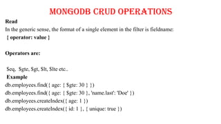 MongoDB CRUD Operations
Read
In the generic sense, the format of a single element in the filter is fieldname:
{ operator: value }
Operators are:
$eq, $gte, $gt, $lt, $lte etc..
Example
db.employees.find({ age: { $gte: 30 } })
db.employees.find({ age: { $gte: 30 }, 'name.last': 'Doe' })
db.employees.createIndex({ age: 1 })
db.employees.createIndex({ id: 1 }, { unique: true })
 