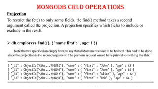 MongoDB CRUD Operations
Projection
To restrict the fetch to only some fields, the find() method takes a second
argument called the projection. A projection specifies which fields to include or
exclude in the result.
 db.employees.find({}, { 'name.first': 1, age: 1 })
 