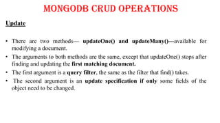 MongoDB CRUD Operations
Update
• There are two methods— updateOne() and updateMany()—available for
modifying a document.
• The arguments to both methods are the same, except that updateOne() stops after
finding and updating the first matching document.
• The first argument is a query filter, the same as the filter that find() takes.
• The second argument is an update specification if only some fields of the
object need to be changed.
 