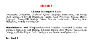 Module 5
Chapter 6: MongoDB Basics
Documents, Collections, Databases, Query Language, Installation, The Mongo
Shell, MongoDB CRUD Operations, Create, Read, Projection, Update, Delete,
Aggregate, MongoDB Node.js Driver, Schema Initialization, Reading from
MongoDB, Writing to MongoDB.
Modularization and Webpack:Back-End Modules Front-End Modules and
Webpack Transform and Bundle, Libraries Bundle ,Hot Module Replacement,
Debugging DefinePlugin: Build Configuration, Production Optimization.
Text Book 2
 