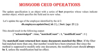 MongoDB CRUD Operations
The update specification is an object with a series of $set properties whose values indicate
another object, which specifies the field and its new value.
Let’s update the age of the employee identified by the id 2:
db.employees.updateOne({ id: 2 }, { $set: {age: 23 } })
This should result in the following output:
{ "acknowledged" : true, "matchedCount" : 1, "modifiedCount" : 1 }
The matchedCount returned how many documents matched the filter. If the filter
had matched more than one, that number would have been returned. But since the
method is supposed to modify only one document, the modified count should always
be 1, unless the modification had no effect.
 